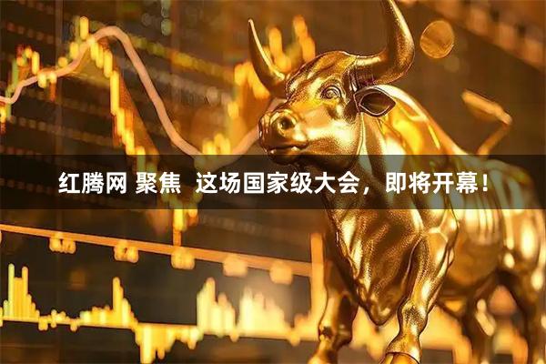 红腾网 聚焦  这场国家级大会，即将开幕！