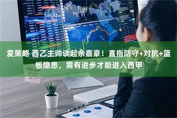 爱策略 西乙主帅谈起余嘉豪！直指防守+对抗+篮板隐患，需有进步才能进入西甲