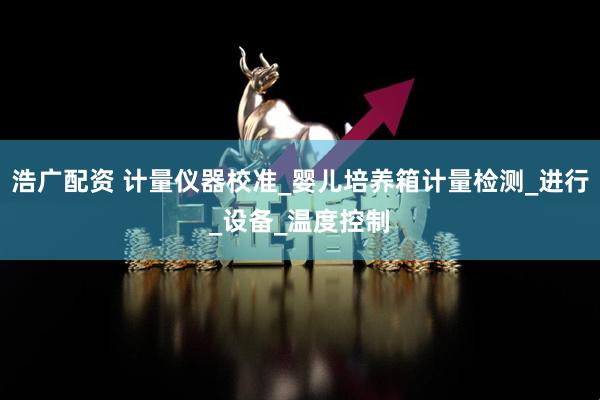 浩广配资 计量仪器校准_婴儿培养箱计量检测_进行_设备_温度控制
