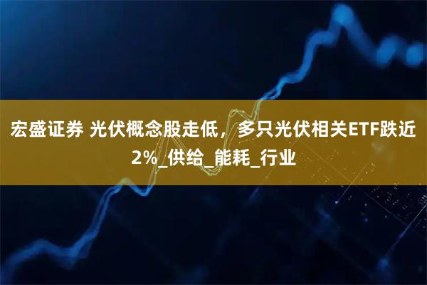 宏盛证券 光伏概念股走低，多只光伏相关ETF跌近2%_供给_能耗_行业