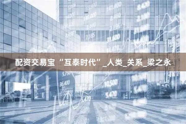 配资交易宝 “互泰时代”_人类_关系_梁之永