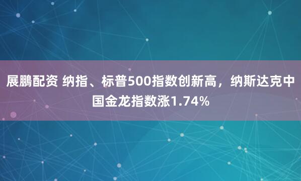 展鵬配资 纳指、标普500指数创新高，纳斯达克中国金龙指数涨1.74%