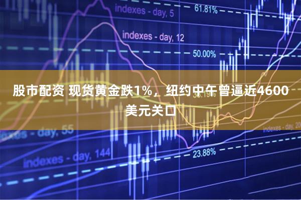 股市配资 现货黄金跌1%，纽约中午曾逼近4600美元关口