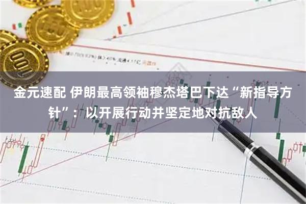 金元速配 伊朗最高领袖穆杰塔巴下达“新指导方针”：以开展行动并坚定地对抗敌人