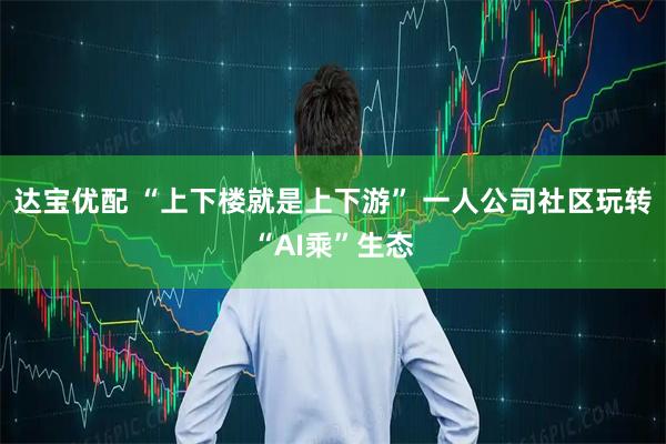 达宝优配 “上下楼就是上下游” 一人公司社区玩转“AI乘”生态