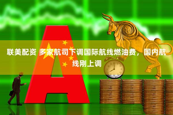 联美配资 多家航司下调国际航线燃油费，国内航线刚上调