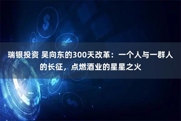 瑞银投资 吴向东的300天改革：一个人与一群人的长征，点燃酒业的星星之火
