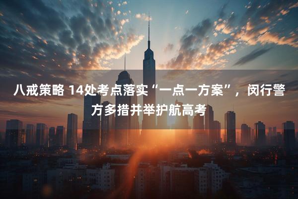 八戒策略 14处考点落实“一点一方案”,闵行警方多措并举护航高考