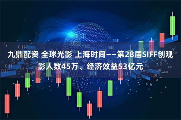 九鼎配资 全球光影 上海时间——第28届SIFF创观影人数45万、经济效益53亿元