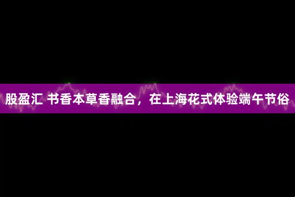 股盈汇 书香本草香融合，在上海花式体验端午节俗