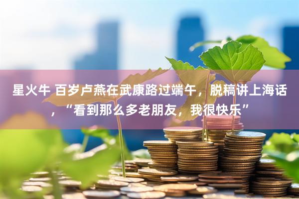 星火牛 百岁卢燕在武康路过端午，脱稿讲上海话，“看到那么多老朋友，我很快乐”