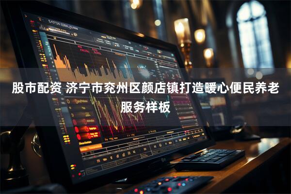 股市配资 济宁市兖州区颜店镇打造暖心便民养老服务样板