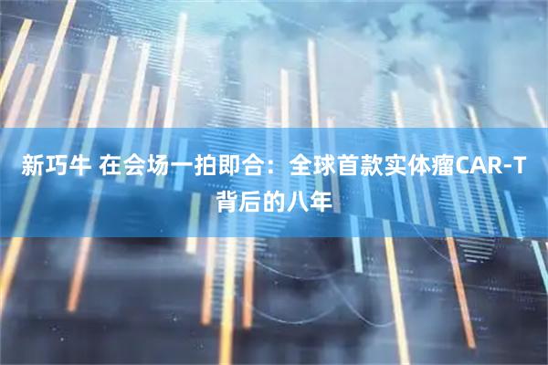 新巧牛 在会场一拍即合:全球首款实体瘤CAR-T背后的八年