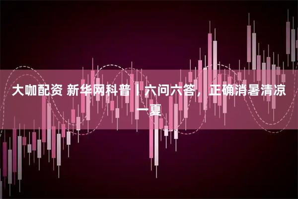 大咖配资 新华网科普丨六问六答，正确消暑清凉一夏