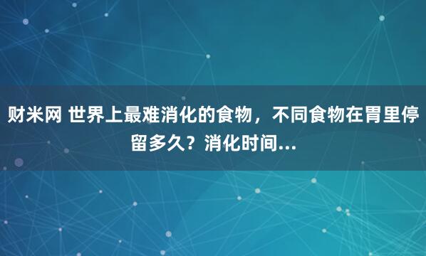 财米网 世界上最难消化的食物,不同食物在胃里停留多久?消化时间...