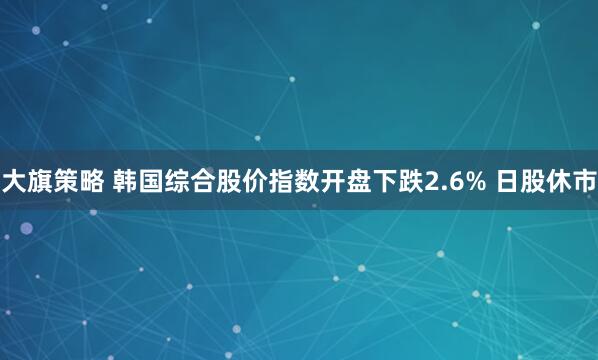 大旗策略 韩国综合股价指数开盘下跌2.6% 日股休市
