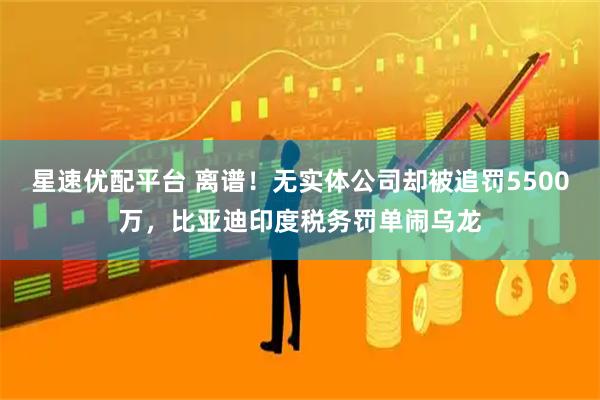 星速优配平台 离谱!无实体公司却被追罚5500万,比亚迪印度税务罚单闹乌龙