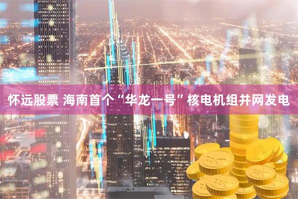 怀远股票 海南首个“华龙一号”核电机组并网发电